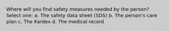 Where will you find safety measures needed by the person? Select one: a. The safety data sheet (SDS) b. The person's care plan c. The Kardex d. The medical record