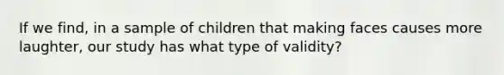 If we find, in a sample of children that making faces causes more laughter, our study has what type of validity?