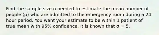 Find the sample size n needed to estimate the mean number of people (μ) who are admitted to the emergency room during a 24-hour period. You want your estimate to be within 1 patient of true mean with 95% confidence. It is known that σ = 5.