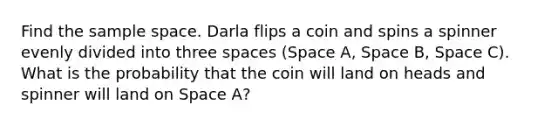 Find the <a href='https://www.questionai.com/knowledge/k4oB79IcE3-sample-space' class='anchor-knowledge'>sample space</a>. Darla flips a coin and spins a spinner evenly divided into three spaces (Space A, Space B, Space C). What is the probability that the coin will land on heads and spinner will land on Space A?