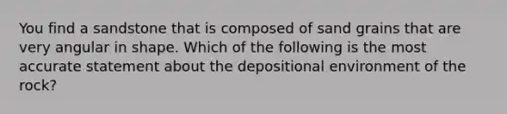 You find a sandstone that is composed of sand grains that are very angular in shape. Which of the following is the most accurate statement about the depositional environment of the rock?