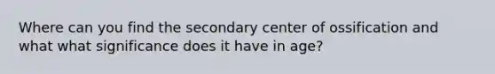 Where can you find the secondary center of ossification and what what significance does it have in age?