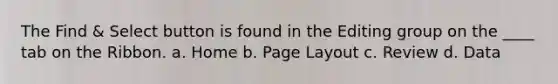 The Find & Select button is found in the Editing group on the ____ tab on the Ribbon. a. Home b. Page Layout c. Review d. Data