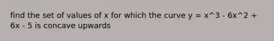 find the set of values of x for which the curve y = x^3 - 6x^2 + 6x - 5 is concave upwards