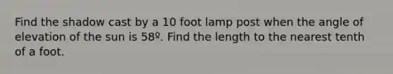 Find the shadow cast by a 10 foot lamp post when the angle of elevation of the sun is 58º. Find the length to the nearest tenth of a foot.