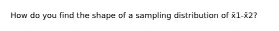 How do you find the shape of a sampling distribution of x̄1-x̄2?