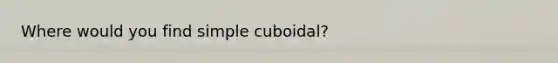 Where would you find simple cuboidal?