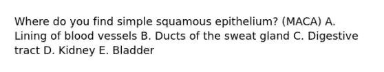 Where do you find simple squamous epithelium? (MACA) A. Lining of blood vessels B. Ducts of the sweat gland C. Digestive tract D. Kidney E. Bladder