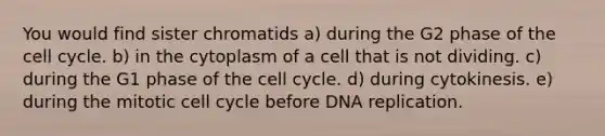 You would find sister chromatids a) during the G2 phase of the cell cycle. b) in the cytoplasm of a cell that is not dividing. c) during the G1 phase of the cell cycle. d) during cytokinesis. e) during the mitotic cell cycle before DNA replication.