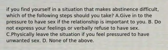 if you find yourself in a situation that makes abstinence difficult, which of the following steps should you take? A.Give in to the pressure to have sex if the relationship is important to you. B. Do not express your feelings or verbally refuse to have sex. C.Physically leave the situation if you feel pressured to have unwanted sex. D. None of the above.