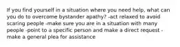 If you find yourself in a situation where you need help, what can you do to overcome bystander apathy? -act relaxed to avoid scaring people -make sure you are in a situation with many people -point to a specific person and make a direct request - make a general plea for assistance