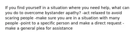 If you find yourself in a situation where you need help, what can you do to overcome bystander apathy? -act relaxed to avoid scaring people -make sure you are in a situation with many people -point to a specific person and make a direct request - make a general plea for assistance