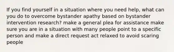 If you find yourself in a situation where you need help, what can you do to overcome bystander apathy based on bystander intervention research? make a general plea for assistance make sure you are in a situation with many people point to a specific person and make a direct request act relaxed to avoid scaring people