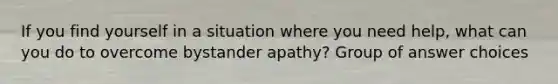 If you find yourself in a situation where you need help, what can you do to overcome bystander apathy? Group of answer choices