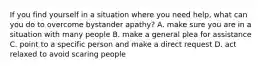 If you find yourself in a situation where you need help, what can you do to overcome bystander apathy? A. make sure you are in a situation with many people B. make a general plea for assistance C. point to a specific person and make a direct request D. act relaxed to avoid scaring people