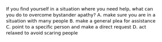 If you find yourself in a situation where you need help, what can you do to overcome bystander apathy? A. make sure you are in a situation with many people B. make a general plea for assistance C. point to a specific person and make a direct request D. act relaxed to avoid scaring people