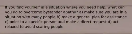 If you find yourself in a situation where you need help, what can you do to overcome bystander apathy? a) make sure you are in a situation with many people b) make a general plea for assistance c) point to a specific person and make a direct request d) act relaxed to avoid scaring people