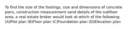 To find the size of the footings, size and dimensions of concrete piers, construction measurement sand details of the subfloor area, a real estate broker would look at which of the following: (A)Plot plan (B)Floor plan (C)Foundation plan (D)Elevation plan