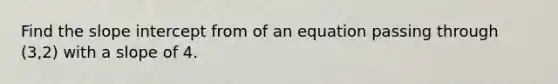 Find the slope intercept from of an equation passing through (3,2) with a slope of 4.