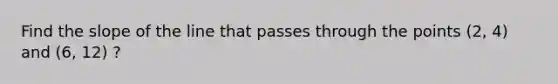 Find the slope of the line that passes through the points (2, 4) and (6, 12) ?