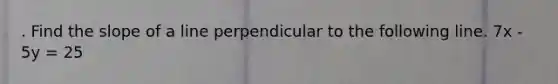 . Find the slope of a line perpendicular to the following line. 7x - 5y = 25