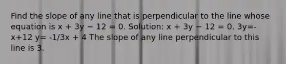 Find the slope of any line that is perpendicular to the line whose equation is x + 3y − 12 = 0. Solution: x + 3y − 12 = 0. 3y=-x+12 y= -1/3x + 4 The slope of any line perpendicular to this line is 3.