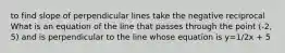 to find slope of perpendicular lines take the negative reciprocal What is an equation of the line that passes through the point (-2, 5) and is perpendicular to the line whose equation is y=1/2x + 5