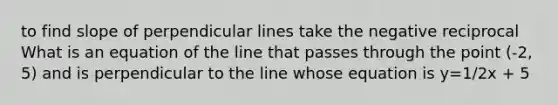 to find slope of perpendicular lines take the negative reciprocal What is an equation of the line that passes through the point (-2, 5) and is perpendicular to the line whose equation is y=1/2x + 5