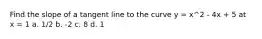 Find the slope of a tangent line to the curve y = x^2 - 4x + 5 at x = 1 a. 1/2 b. -2 c. 8 d. 1