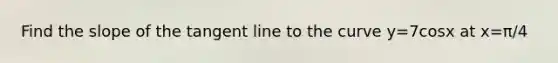 Find the slope of the tangent line to the curve y=7cosx at x=π/4