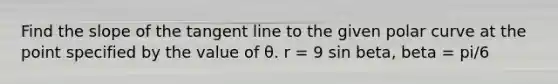 Find the slope of the tangent line to the given polar curve at the point specified by the value of θ. r = 9 sin beta, beta = pi/6