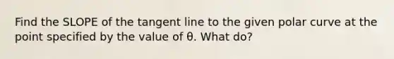 Find the SLOPE of the tangent line to the given polar curve at the point specified by the value of θ. What do?