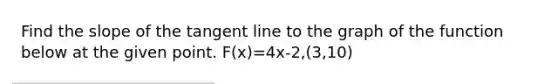 Find the slope of the tangent line to the graph of the function below at the given point. F(x)=4x-2,(3,10)