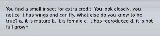 You find a small insect for extra credit. You look closely, you notice it has wings and can fly. What else do you know to be true? a. it is mature b. it is female c. it has reproduced d. it is not full grown