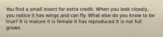 You find a small insect for extra credit. When you look closely, you notice it has wings and can fly. What else do you know to be true? It is mature it is female It has reproduced It is not full grown