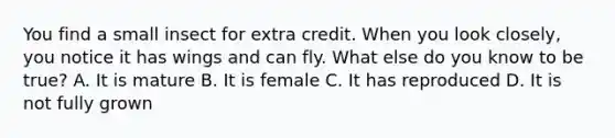 You find a small insect for extra credit. When you look closely, you notice it has wings and can fly. What else do you know to be true? A. It is mature B. It is female C. It has reproduced D. It is not fully grown