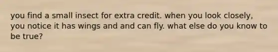 you find a small insect for extra credit. when you look closely, you notice it has wings and and can fly. what else do you know to be true?