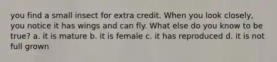 you find a small insect for extra credit. When you look closely, you notice it has wings and can fly. What else do you know to be true? a. it is mature b. it is female c. it has reproduced d. it is not full grown