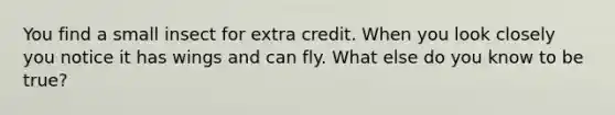 You find a small insect for extra credit. When you look closely you notice it has wings and can fly. What else do you know to be true?