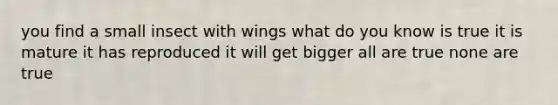 you find a small insect with wings what do you know is true it is mature it has reproduced it will get bigger all are true none are true