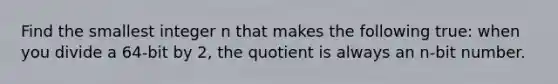 Find the smallest integer n that makes the following true: when you divide a 64-bit by 2, the quotient is always an n-bit number.