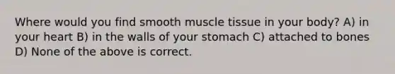 Where would you find smooth muscle tissue in your body? A) in your heart B) in the walls of your stomach C) attached to bones D) None of the above is correct.