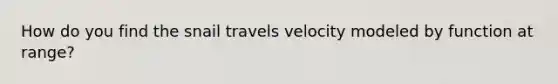 How do you find the snail travels velocity modeled by function at range?