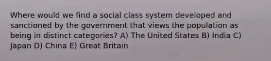 Where would we find a social class system developed and sanctioned by the government that views the population as being in distinct categories? A) The United States B) India C) Japan D) China E) Great Britain