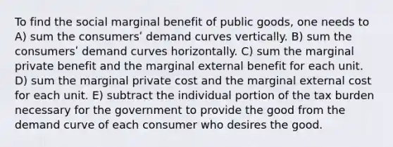 To find the social marginal benefit of public goods, one needs to A) sum the consumersʹ demand curves vertically. B) sum the consumersʹ demand curves horizontally. C) sum the marginal private benefit and the marginal external benefit for each unit. D) sum the marginal private cost and the marginal external cost for each unit. E) subtract the individual portion of the tax burden necessary for the government to provide the good from the demand curve of each consumer who desires the good.