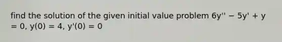 find the solution of the given initial value problem 6y'' − 5y' + y = 0, y(0) = 4, y'(0) = 0