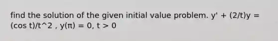 find the solution of the given initial value problem. y' + (2/t)y = (cos t)/t^2 , y(π) = 0, t > 0