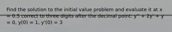 Find the solution to the initial value problem and evaluate it at x = 0.5 correct to three digits after the <a href='https://www.questionai.com/knowledge/kuXXuLpqqD-decimal-point' class='anchor-knowledge'>decimal point</a>: y'' + 2y' + y = 0, y(0) = 1, y'(0) = 3