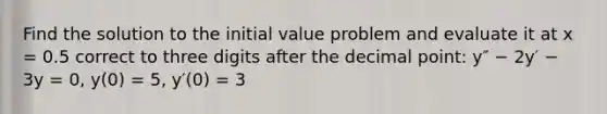 Find the solution to the initial value problem and evaluate it at x = 0.5 correct to three digits after the <a href='https://www.questionai.com/knowledge/kuXXuLpqqD-decimal-point' class='anchor-knowledge'>decimal point</a>: y″ − 2y′ − 3y = 0, y(0) = 5, y′(0) = 3