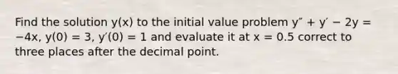 Find the solution y(x) to the initial value problem y″ + y′ − 2y = −4x, y(0) = 3, y′(0) = 1 and evaluate it at x = 0.5 correct to three places after the decimal point.